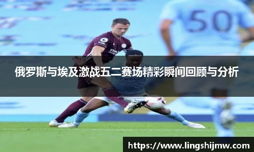 俄罗斯与埃及激战五二赛场精彩瞬间回顾与分析
